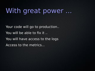 With great power ...With great power ...
Your code will go to production..Your code will go to production..
You will be able to fx it ..You will be able to fx it ..
You will have access to the logsYou will have access to the logs
Access to the metrics...Access to the metrics...
 