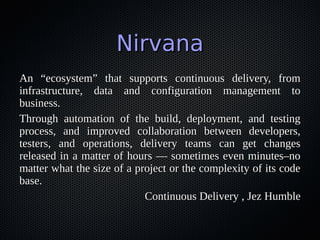 NirvanaNirvana
An “ecosystem” that supports continuous delivery, fromAn “ecosystem” that supports continuous delivery, from
infrastructure, data and configuration management toinfrastructure, data and configuration management to
business.business.
Through automation of the build, deployment, and testingThrough automation of the build, deployment, and testing
process, and improved collaboration between developers,process, and improved collaboration between developers,
testers, and operations, delivery teams can get changestesters, and operations, delivery teams can get changes
released in a matter of hours — sometimes even minutes–noreleased in a matter of hours — sometimes even minutes–no
matter what the size of a project or the complexity of its codematter what the size of a project or the complexity of its code
base.base.
Continuous Delivery , Jez HumbleContinuous Delivery , Jez Humble
 