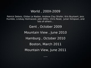 World , 200X-2009World , 200X-2009
Patrick Debois, Gildas Le Nadan, Andrew Clay Shafer, Kris Buytaert, JezzPatrick Debois, Gildas Le Nadan, Andrew Clay Shafer, Kris Buytaert, Jezz
Humble, Lindsay Holmwood, John Willis, Chris Read, Julian Simpson, andHumble, Lindsay Holmwood, John Willis, Chris Read, Julian Simpson, and
lots of others ..lots of others ..
Gent , October 2009Gent , October 2009
Mountain View , June 2010Mountain View , June 2010
Hamburg , October 2010Hamburg , October 2010
Boston, March 2011Boston, March 2011
Mountain View, June 2011Mountain View, June 2011
........
 