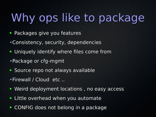 Why ops like to packageWhy ops like to package
● Packages give you featuresPackages give you features
•Consistency, security, dependenciesConsistency, security, dependencies
● Uniquely identify where fles come fromUniquely identify where fles come from
•Package or cfg-mgmtPackage or cfg-mgmt
● Source repo not always availableSource repo not always available
•Firewall / Cloud etc ..Firewall / Cloud etc ..
● Weird deployment locations , no easy accessWeird deployment locations , no easy access
● Little overhead when you automateLittle overhead when you automate
● CONFIG does not belong in a packageCONFIG does not belong in a package
 