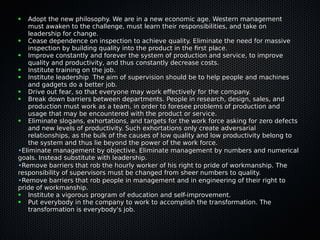 ● Adopt the new philosophy. We are in a new economic age. Western managementAdopt the new philosophy. We are in a new economic age. Western management
must awaken to the challenge, must learn their responsibilities, and take onmust awaken to the challenge, must learn their responsibilities, and take on
leadership for change.leadership for change.
● Cease dependence on inspection to achieve quality. Eliminate the need for massiveCease dependence on inspection to achieve quality. Eliminate the need for massive
inspection by building quality into the product in the frst place.inspection by building quality into the product in the frst place.
● Improve constantly and forever the system of production and service, to improveImprove constantly and forever the system of production and service, to improve
quality and productivity, and thus constantly decrease costs.quality and productivity, and thus constantly decrease costs.
● Institute training on the job.Institute training on the job.
● Institute leadership The aim of supervision should be to help people and machinesInstitute leadership The aim of supervision should be to help people and machines
and gadgets do a better job.and gadgets do a better job.
● Drive out fear, so that everyone may work efectively for the company.Drive out fear, so that everyone may work efectively for the company.
● Break down barriers between departments. People in research, design, sales, andBreak down barriers between departments. People in research, design, sales, and
production must work as a team, in order to foresee problems of production andproduction must work as a team, in order to foresee problems of production and
usage that may be encountered with the product or service.usage that may be encountered with the product or service.
● Eliminate slogans, exhortations, and targets for the work force asking for zero defectsEliminate slogans, exhortations, and targets for the work force asking for zero defects
and new levels of productivity. Such exhortations only create adversarialand new levels of productivity. Such exhortations only create adversarial
relationships, as the bulk of the causes of low quality and low productivity belong torelationships, as the bulk of the causes of low quality and low productivity belong to
the system and thus lie beyond the power of the work force.the system and thus lie beyond the power of the work force.
•Eliminate management by objective. Eliminate management by numbers and numericalEliminate management by objective. Eliminate management by numbers and numerical
goals. Instead substitute with leadership.goals. Instead substitute with leadership.
•Remove barriers that rob the hourly worker of his right to pride of workmanship. TheRemove barriers that rob the hourly worker of his right to pride of workmanship. The
responsibility of supervisors must be changed from sheer numbers to quality.responsibility of supervisors must be changed from sheer numbers to quality.
•Remove barriers that rob people in management and in engineering of their right toRemove barriers that rob people in management and in engineering of their right to
pride of workmanship.pride of workmanship.
● Institute a vigorous program of education and self-improvement.Institute a vigorous program of education and self-improvement.
● Put everybody in the company to work to accomplish the transformation. ThePut everybody in the company to work to accomplish the transformation. The
transformation is everybody's job.transformation is everybody's job.
 