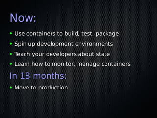 Now:Now:
● Use containers to build, test, packageUse containers to build, test, package
● Spin up development environmentsSpin up development environments
● Teach your developers about stateTeach your developers about state
● Learn how to monitor, manage containersLearn how to monitor, manage containers
In 18 months:In 18 months:
● Move to productionMove to production
 