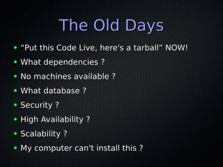 The Old DaysThe Old Days
● ““Put this Code Live, here's a tarball” NOW!Put this Code Live, here's a tarball” NOW!
● What dependencies ?What dependencies ?
● No machines available ?No machines available ?
● What database ?What database ?
● Security ?Security ?
● High Availability ?High Availability ?
● Scalability ?Scalability ?
● My computer can't install this ?My computer can't install this ?
 