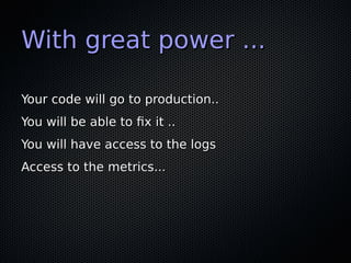 With great power ...With great power ...
Your code will go to production..Your code will go to production..
You will be able to fix it ..You will be able to fix it ..
You will have access to the logsYou will have access to the logs
Access to the metrics...Access to the metrics...
 