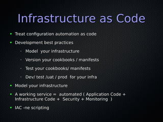 Infrastructure as CodeInfrastructure as Code
● Treat configuration automation as codeTreat configuration automation as code
● Development best practicesDevelopment best practices
•
Model your infrastructureModel your infrastructure
•
Version your cookbooks / manifestsVersion your cookbooks / manifests
•
Test your cookbooks/ manifestsTest your cookbooks/ manifests
•
Dev/ test /uat / prod for your infraDev/ test /uat / prod for your infra
● Model your infrastructureModel your infrastructure
● A working service = automated ( Application Code +A working service = automated ( Application Code +
Infrastructure Code + Security + Monitoring )Infrastructure Code + Security + Monitoring )
● IAC -ne scriptingIAC -ne scripting
 