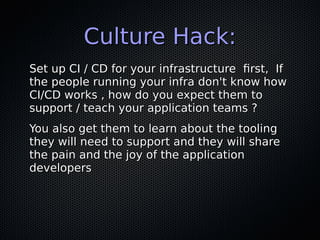 Culture Hack:Culture Hack:
Set up CI / CD for your infrastructure first, IfSet up CI / CD for your infrastructure first, If
the people running your infra don't know howthe people running your infra don't know how
CI/CD works , how do you expect them toCI/CD works , how do you expect them to
support / teach your application teams ?support / teach your application teams ?
You also get them to learn about the toolingYou also get them to learn about the tooling
they will need to support and they will sharethey will need to support and they will share
the pain and the joy of the applicationthe pain and the joy of the application
developersdevelopers
 