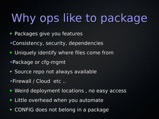 Why ops like to packageWhy ops like to package
● Packages give you featuresPackages give you features
•Consistency, security, dependenciesConsistency, security, dependencies
● Uniquely identify where files come fromUniquely identify where files come from
•Package or cfg-mgmtPackage or cfg-mgmt
● Source repo not always availableSource repo not always available
•Firewall / Cloud etc ..Firewall / Cloud etc ..
● Weird deployment locations , no easy accessWeird deployment locations , no easy access
● Little overhead when you automateLittle overhead when you automate
● CONFIG does not belong in a packageCONFIG does not belong in a package
 