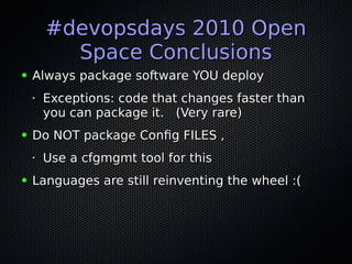 #devopsdays 2010 Open#devopsdays 2010 Open
Space ConclusionsSpace Conclusions
● Always package software YOU deployAlways package software YOU deploy
•
Exceptions: code that changes faster thanExceptions: code that changes faster than
you can package it. (Very rare)you can package it. (Very rare)
● Do NOT package Config FILES ,Do NOT package Config FILES ,
•
Use a cfgmgmt tool for thisUse a cfgmgmt tool for this
● Languages are still reinventing the wheel :(Languages are still reinventing the wheel :(
 