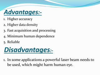 Advantages:-
1. Higher accuracy
2. Higher data density
3. Fast acquisition and processing
4. Minimum human dependence
5. Reliable
Disadvantages:-
1. In some applications a powerful laser beam needs to
be used, which might harm human eye.
 