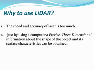 Why to use LiDAR?
1. The speed and accuracy of laser is too much.
2. Just by using a computer a Precise, Three-Dimensional
information about the shape of the object and its
surface characteristics can be obtained.
 