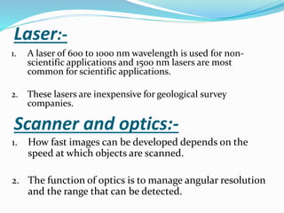 Laser:-
1. A laser of 600 to 1000 nm wavelength is used for non-
scientific applications and 1500 nm lasers are most
common for scientific applications.
2. These lasers are inexpensive for geological survey
companies.
Scanner and optics:-
1. How fast images can be developed depends on the
speed at which objects are scanned.
2. The function of optics is to manage angular resolution
and the range that can be detected.
 