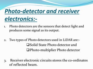 Photo-detector and receiver
electronics:-
1. Photo detectors are the sensors that detect light and
produces some signal as its output.
2. Two types of Photo detectors used in LiDAR are:-
Solid State Photo detector and
Photo-multiplier Photo detector
3. Receiver electronic circuits stores the co-ordinates
of reflected beam.
 