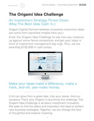 About the Challenge   About Origami Capital Partners




The Origami Idea Challenge
An Investment Strategy Throw Down
(May The Best Idea Cash In.)
Origami Capital Partners believes innovative investment ideas
can come from anywhere (maybe from you.)
Enter the Origami Idea Challenge to see how you measure
up against some ﬁerce competition and get your ideas in
front of investment management big wigs. Plus, we are
awarding $130,000 in cash prizes.




Make your ideas make a difference, make a
mark, and–oh, yes–make money.

A lot can grow from a great idea. Like your career. And our
company. That’s why Origami is launching this challenge. The
Origami Idea Challenge is all about investment innovation.
We seek to ﬁnd the talent and inspiration that lead to brilliant
new business strategies. Together, we can change the face
of thoughtful and creative investing.
                                  1
 
