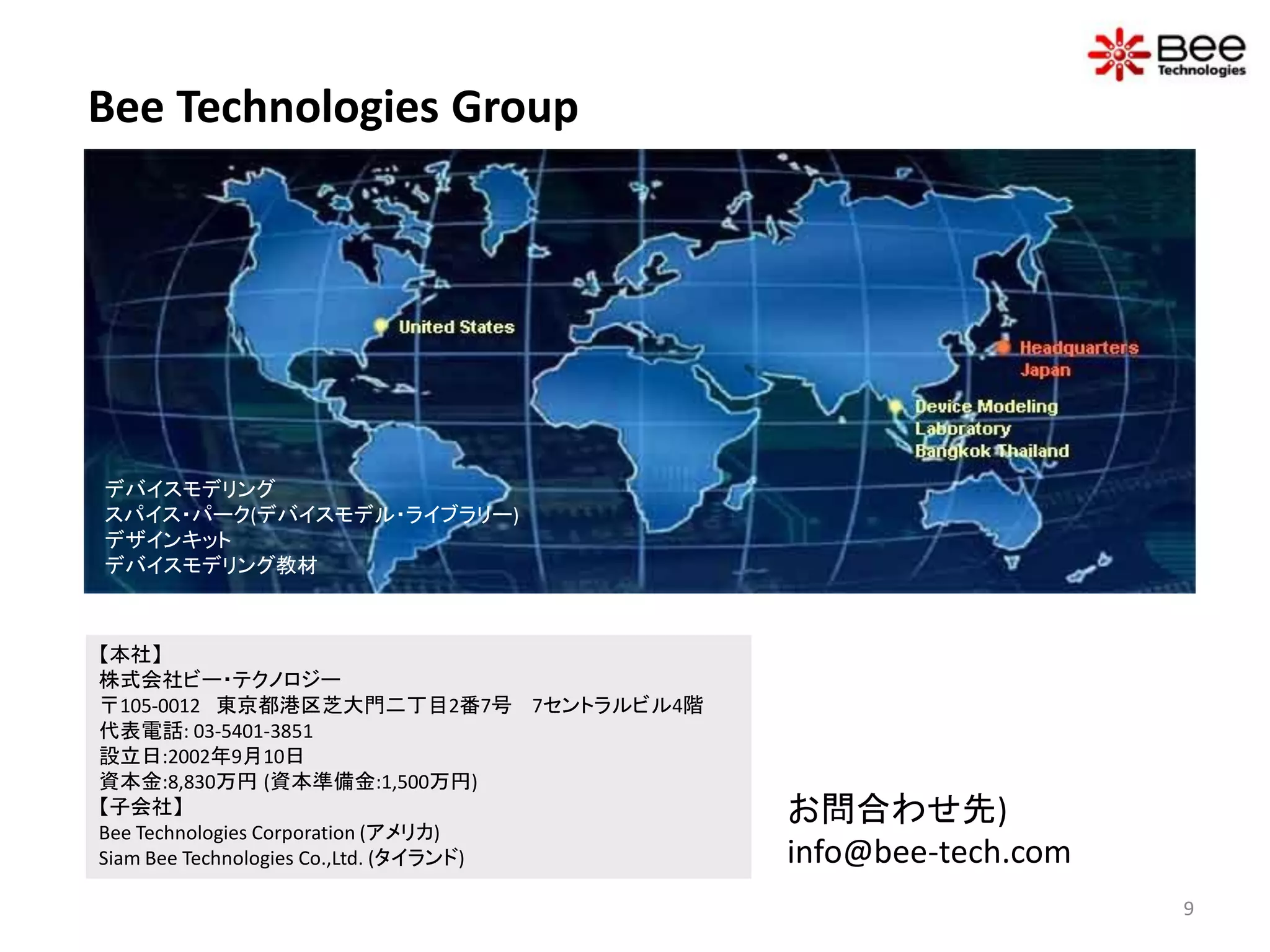 Bee Technologies Group




デバイスモデリング
スパイス・パーク(デバイスモデル・ライブラリー)
デザインキット
デバイスモデリング教材



【本社】
株式会社ビー・テクノロジー
〒105-0012 東京都港区芝大門二丁目2番7号 7セントラルビル4階
代表電話: 03-5401-3851
設立日:2002年9月10日
資本金:8,830万円 (資本準備金:1,500万円)
【子会社】                                    お問合わせ先)
Bee Technologies Corporation (アメリカ)
Siam Bee Technologies Co.,Ltd. (タイランド)   info@bee-tech.com
                                                             9
 