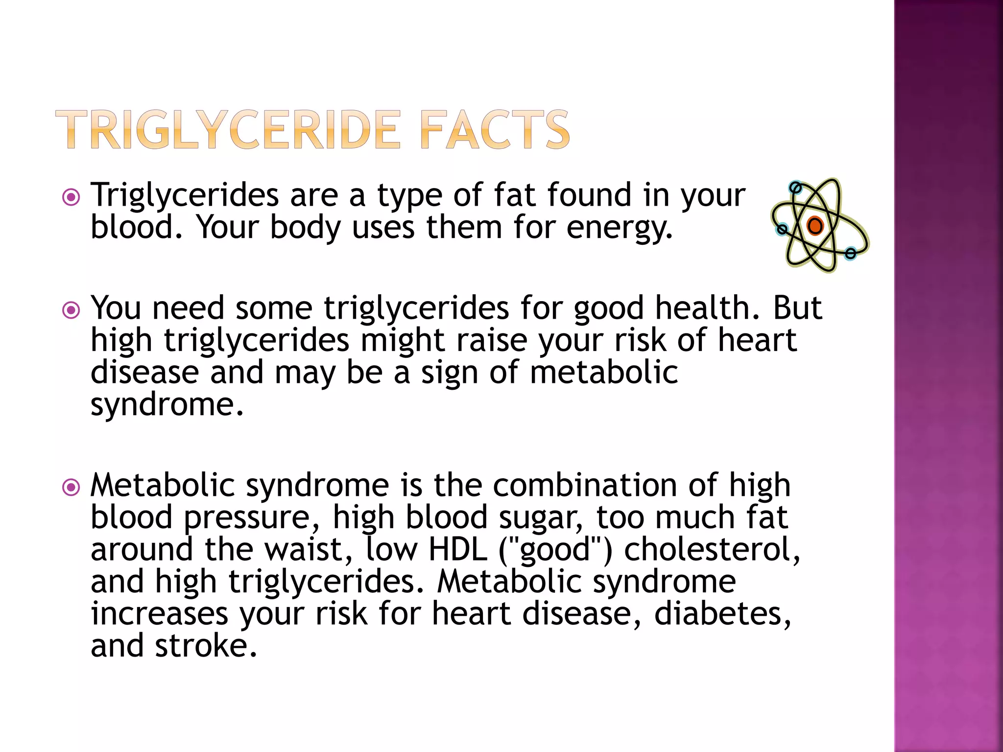  Triglycerides are a type of fat found in your
blood. Your body uses them for energy.
 You need some triglycerides for good health. But
high triglycerides might raise your risk of heart
disease and may be a sign of metabolic
syndrome.
 Metabolic syndrome is the combination of high
blood pressure, high blood sugar, too much fat
around the waist, low HDL ("good") cholesterol,
and high triglycerides. Metabolic syndrome
increases your risk for heart disease, diabetes,
and stroke.
 