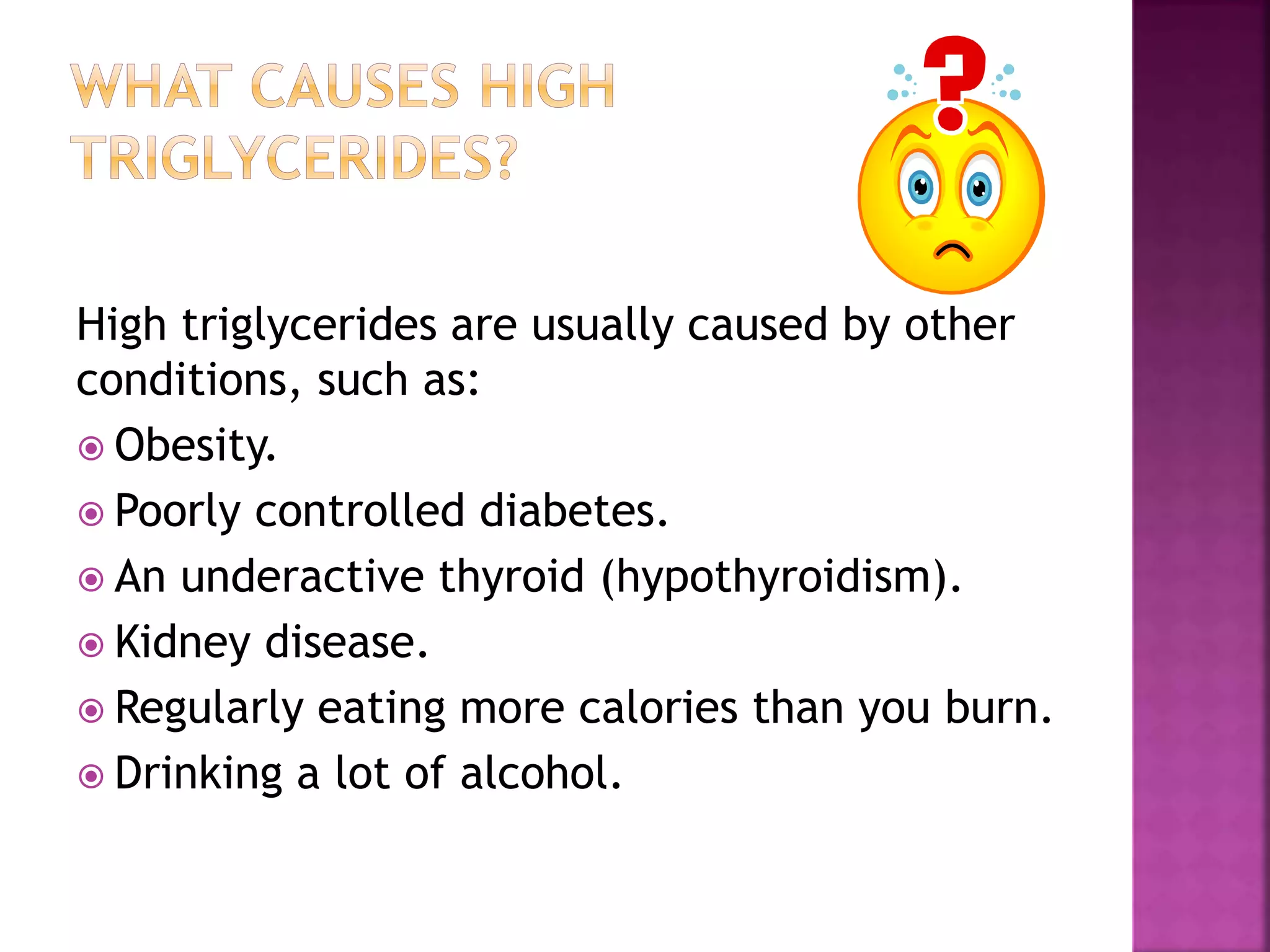 High triglycerides are usually caused by other
conditions, such as:
 Obesity.
 Poorly controlled diabetes.
 An underactive thyroid (hypothyroidism).
 Kidney disease.
 Regularly eating more calories than you burn.
 Drinking a lot of alcohol.
 