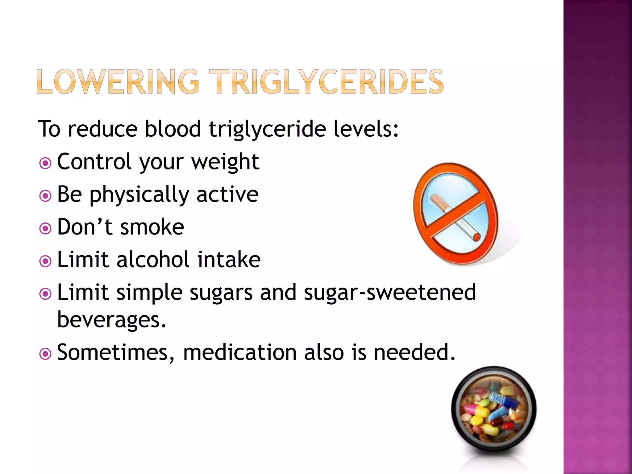 To reduce blood triglyceride levels:
 Control your weight
 Be physically active
 Don’t smoke
 Limit alcohol intake
 Limit simple sugars and sugar-sweetened
beverages.
 Sometimes, medication also is needed.
 