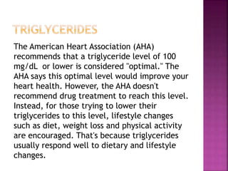 The American Heart Association (AHA)
recommends that a triglyceride level of 100
mg/dL or lower is considered "optimal." The
AHA says this optimal level would improve your
heart health. However, the AHA doesn't
recommend drug treatment to reach this level.
Instead, for those trying to lower their
triglycerides to this level, lifestyle changes
such as diet, weight loss and physical activity
are encouraged. That's because triglycerides
usually respond well to dietary and lifestyle
changes.
 