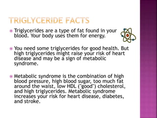  Triglycerides are a type of fat found in your
blood. Your body uses them for energy.
 You need some triglycerides for good health. But
high triglycerides might raise your risk of heart
disease and may be a sign of metabolic
syndrome.
 Metabolic syndrome is the combination of high
blood pressure, high blood sugar, too much fat
around the waist, low HDL ("good") cholesterol,
and high triglycerides. Metabolic syndrome
increases your risk for heart disease, diabetes,
and stroke.
 