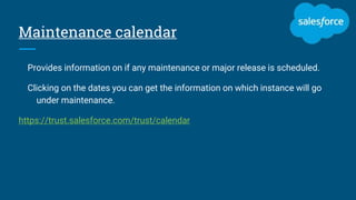 Maintenance calendar
Provides information on if any maintenance or major release is scheduled.
Clicking on the dates you can get the information on which instance will go
under maintenance.
https://trust.salesforce.com/trust/calendar
 