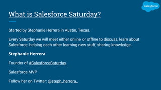 What is Salesforce Saturday?
Started by Stephanie Herrera in Austin, Texas.
Every Saturday we will meet either online or offline to discuss, learn about
Salesforce, helping each other learning new stuff, sharing knowledge.
Stephanie Herrera
Founder of #SalesforceSaturday
Salesforce MVP
Follow her on Twitter: @steph_herrera_
 