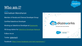 Who am I?
Vetriselvan Manoharan
Member of Kerala and Chennai Developer Group
Certified Salesforce Developer
Working as Salesforce Developer at Dazeworks
FB Group Admin for Salesforce Developer Network
Follow me on
Twitter: @devhari3
Facebook: https://www.facebook.com/vetri.manoharan.7
 