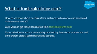 What is trust.salesforce.com?
How do we know about our Salesforce instance performance and scheduled
maintenance status?
Well, you can get those information from trust.salesforce.com
Trust.salesforce.com is a community provided by Salesforce to know the real
time system status, performance and security.
 