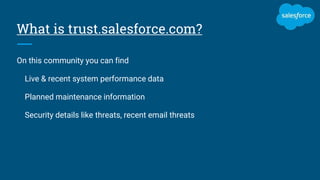 What is trust.salesforce.com?
On this community you can find
Live & recent system performance data
Planned maintenance information
Security details like threats, recent email threats
 