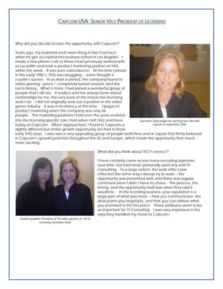 CAPCOM USA: SENIOR VICE PRESIDENT OF LICENSING



Why did you decide to take the opportunity with Capcom?

Years ago, my husband and I were living in San Francisco
when he got accepted into business school in Los Angeles. I
made a few phone calls to those I had previously worked with
at Lucasfilm and took a product marketing position at THQ
within the week. It was pure coincidence. At the time I joined
in the early 1990’s, THQ was struggling -- some thought it
couldn’t survive. In as short a period, the company found its
video gaming “place,” completely turned around, and the
rest is history. What is more, I had joined a wonderful group of
people that I still see. It really is and has always been about
relationships for me, the very basis of the interactive licensing
work I do. I did not originally seek out a position in the video
game industry. It was in its infancy at the time. I began in
product marketing when the company was only 36
people. The marketing positions I held over the years evolved
into the licensing specific role I had when I left THQ and have     Germaine Gioia began her exciting new role with
today at Capcom. When approached, I found in Capcom a                        Capcom in September 2006.
slightly different but similar growth opportunity as I had in those
early THQ days. I also saw a very appealing group of people both here and in Japan that firmly believed
in Capcom’s growth potential throughout the US and Europe, which made the opportunity that much
more exciting.

                                                              What did you think about TSCI’s service?

                                                              I have certainly come across many recruiting agencies
                                                              over time, but had never personally used any until TS
                                                              Consulting. To a large extent, the work ethic I saw
                                                              reflected the same way I always try to work -- the
                                                              opportunity was presented well, and there was regular
                                                              communication I didn’t have to chase. The process, the
                                                              timing, and the opportunity itself was what they said it
                                                              would be. In the licensing business, your reputation is a
                                                              large part of what you have -- how you communicate, the
                                                              deal points you negotiate, and that you can deliver what
                                                              you promised in the first place. These attributes seem to be
                                                              as important for TS Consulting. I was very impressed in the
                                                              way they handled my move to Capcom.
  Yoshimi Iyadomi, President of TS2 with Capcom’s Sr. VP of
                Licensing, Germaine Gioia
 