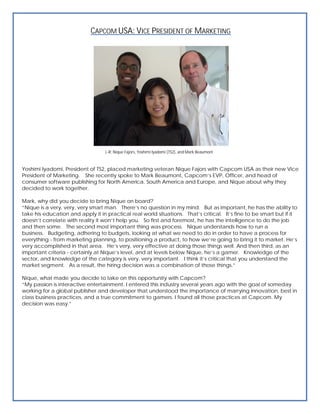 CAPCOM USA: VICE PRESIDENT OF MARKETING




                                   L-R: Nique Fajors, Yoshimi Iyadomi (TS2), and Mark Beaumont



Yoshimi Iyadomi, President of TS2, placed marketing veteran Nique Fajors with Capcom USA as their new Vice
President of Marketing. She recently spoke to Mark Beaumont, Capcom’s EVP, Officer, and head of
consumer software publishing for North America, South America and Europe, and Nique about why they
decided to work together.

Mark, why did you decide to bring Nique on board?
“Nique is a very, very, very smart man. There’s no question in my mind. But as important, he has the ability to
take his education and apply it in practical real world situations. That’s critical. It’s fine to be smart but if it
doesn’t correlate with reality it won’t help you. So first and foremost, he has the intelligence to do the job
and then some. The second most important thing was process. Nique understands how to run a
business. Budgeting, adhering to budgets, looking at what we need to do in order to have a process for
everything - from marketing planning, to positioning a product, to how we’re going to bring it to market. He’s
very accomplished in that area. He’s very, very effective at doing those things well. And then third, as an
important criteria - certainly at Nique’s level, and at levels below Nique, he’s a gamer. Knowledge of the
sector, and knowledge of the category is very, very important. I think it’s critical that you understand the
market segment. As a result, the hiring decision was a combination of those things.”

Nique, what made you decide to take on this opportunity with Capcom?
“My passion is interactive entertainment. I entered this industry several years ago with the goal of someday
working for a global publisher and developer that understood the importance of marrying innovation, best in
class business practices, and a true commitment to gamers. I found all those practices at Capcom. My
decision was easy.”
 