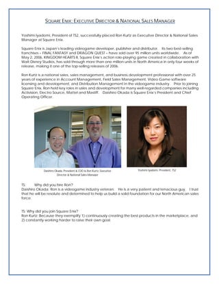 SQUARE ENIX: EXECUTIVE DIRECTOR & NATIONAL SALES MANAGER

Yoshimi Iyadomi, President of TS2, successfully placed Ron Kurtz as Executive Director & National Sales
Manager at Square Enix.

Square Enix is Japan’s leading videogame developer, publisher and distributor. Its two best-selling
franchises – FINAL FANTASY and DRAGON QUEST – have sold over 95 million units worldwide. As of
May 2, 2006, KINGDOM HEARTS II, Square Enix’s action role-playing game created in collaboration with
Walt Disney Studios, has sold through more than one million units in North America in only four weeks of
release, making it one of the top-selling releases of 2006.

Ron Kurtz is a national sales, sales management, and business development professional with over 25
years of experience in Account Management, Field Sales Management, Video Game software
licensing and development, and Distribution Management in the videogame industry. Prior to joining
Square Enix, Ron held key roles in sales and development for many well-regarded companies including
Activision, Electro Source, Mattel and Mastiff. Daishiro Okada is Square Enix’s President and Chief
Operating Officer.




             Daishiro Okada, President & COO & Ron Kurtz, Executive   Yoshimi Iyadomi, President, TS2
                       Director & National Sales Manager


TS:     Why did you hire Ron?
Daishiro Okada: Ron is a videogame industry veteran. He is a very patient and tenacious guy. I trust
that he will be resolute and determined to help us build a solid foundation for our North American sales
force.


TS: Why did you join Square Enix?
Ron Kurtz: Because they exemplify 1) continuously creating the best products in the marketplace, and
2) constantly working harder to raise their own goal.
 