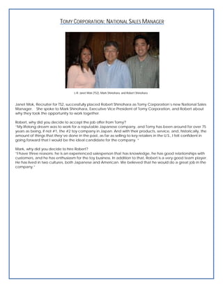 TOMY CORPORATION: NATIONAL SALES MANAGER




                                   L-R: Janet Mok (TS2), Mark Shinohara, and Robert Shinohara


Janet Mok, Recruiter for TS2, successfully placed Robert Shinohara as Tomy Corporation’s new National Sales
Manager. She spoke to Mark Shinohara, Executive Vice President of Tomy Corporation, and Robert about
why they took the opportunity to work together.

Robert, why did you decide to accept the job offer from Tomy?
“My lifelong dream was to work for a reputable Japanese company, and Tomy has been around for over 75
years as being, if not #1, the #2 toy company in Japan. And with their products, service, and, historically, the
amount of things that they’ve done in the past, as far as selling to key retailers in the U.S., I felt confident in
going forward that I would be the ideal candidate for the company. “

Mark, why did you decide to hire Robert?
“I have three reasons: he is an experienced salesperson that has knowledge, he has good relationships with
customers, and he has enthusiasm for the toy business. In addition to that, Robert is a very good team player.
He has lived in two cultures, both Japanese and American. We believed that he would do a great job in the
company.”
 