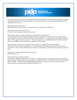 Janet Mok, Recruiter for TS2 successfully placed two key positions at Performance Designed Products:
Sales Administrator and Product Manager. She spoke with Birute Tursa of International Sales at PDP
regarding TS2’s services.

How did you hear about TS2?
We previously used your services so I got your information from a colleague.

Why did you decide to work with us?
Because I wasn’t getting any luck on my own.

What did you like most about working with the particular consultant?
You provided a very thorough description about the candidates ahead of time, and I got what I
expected based on your recommendation and description. In comparison to the other company I
used, I didn’t get that many resumes. There were only a few candidates from the other Recruiter,
but the candidates were not nearly as suitable for the position.

How would you say our services differ from the other recruiting firms you worked with?
Well, I don’t have as much experience so I’m probably not the right person to ask but from this
experience, I much rather preferred your service in comparison to just one other company I worked
with.

Would you change anything about our service?
I don’t think so, no.

About Performance Design Products
Performance Designed Products, LLC ("PDP") is an industry leader in designing and manufacturing
peripherals for all major video game platforms, including PS2, PS3, PSP, Wii, GameCube, DS Lite, XBOX
360, and XBOX. PDP has been supplying video game accessories to the U.S. market for over a
decade and is wholly owned by Patriarch Partners, LLC.
 