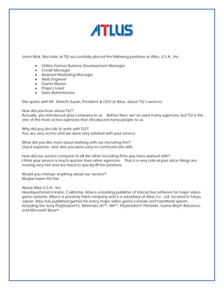 Janet Mok, Recruiter at TS2 successfully placed the following positions at Atlus, U.S.A., Inc.:

          Online Games Business Development Manager
          Credit Manager
          Assistant Marketing Manager
          Web Engineer
          Game Master
          Project Lead
          Sales Administrator

She spoke with Mr. Shinichi Suzuki, President & CEO of Atlus, about TS2’s services.

How did you hear about TS2?
Actually, you introduced your company to us. Before then, we’ve used many agencies, but TS2 is the
one of the most active agencies that introduced many people to us.

Why did you decide to work with TS2?
You are very active and we were very satisfied with your service.

What did you like most about working with our recruiting firm?
Quick response, and also you were easy to communicate with.

How did our service compare to all the other recruiting firms you have worked with?
I think your service is much quicker than other agencies. That is a very critical part since things are
moving very fast and we need to quickly fill the positions.

Would you change anything about our service?
Maybe lower the fee.

About Atlus U.S.A., Inc.
Headquartered in Irvine, California, Atlus is a leading publisher of interactive software for major video
game systems. Atlus is a privately held company and is a subsidiary of Atlus Co., Ltd. located in Tokyo,
Japan. Atlus has published games for every major video game console and handheld system,
including the Sony PlayStation®2, Nintendo DS™, Wii™, PlayStation® Portable, Game Boy® Advance,
and Microsoft Xbox®.
 