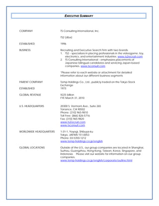 EXECUTIVE SUMMARY



COMPANY                  TS Consulting International, Inc.

                         TS2 (dba)

ESTABLISHED              1996

BUSINESS                 Recruiting and Executive Search Firm with two brands:
                         1. TS2 - specializes in placing professionals in the videogame, toy,
                            electronics, and entertainment industries. www.ts2recruit.com
                         2. TS Consulting International - emphasizes placements of
                            Japanese bilingual candidates and servicing Japan-based
                            companies. www.tsconsult.com

                         *Please refer to each website or attachment for detailed
                         information about our different business segments

PARENT COMPANY           Temp Holdings Co., Ltd., publicly traded on the Tokyo Stock
                         Exchange
ESTABLISHED              1973

GLOBAL REVENUE           ¥225 billion
                         FYE March 31, 2010


U.S. HEADQUARTERS        20300 S. Vermont Ave., Suite 265
                         Torrance, CA 90502
                         Phone: (310) 965-9810
                         Toll Free: (866) 826-5716
                         Fax: (310) 965-9820
                         www.ts2recruit.com
                         www.tsconsult.com

WORLDWIDE HEADQUARTERS   1-31-1, Yoyogi, Shibuya-ku
                         Tokyo, JAPAN 151-0053
                         Phone: 03-5350-1212
                         www.temp-holdings.co.jp/english

GLOBAL LOCATIONS         Outside of the U.S., our group companies are located in Shanghai,
                         Suzhou, Guangzhou, Hong Kong, Taiwan, Korea, Singapore, and
                         Indonesia. Please visit our website for information on our group
                         companies.
                         www.temp-holdings.co.jp/english/corporate/outline.html
 