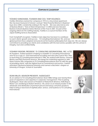 CORPORATE LEADERSHIP



YOSHIKO SHINOHARA, FOUNDER AND CEO, TEMP HOLDINGS
Yoshiko Shinohara started her company in 1973 in a tiny rented apartment.
She has been featured in Fortune’s annual “Most Powerful Women in Business”
issue since 2000, consistently ranking in the Top 50. She was selected as one
of Business Week’s “Stars of Asia Entrepreneurs” in 2004 and was Harvard
Business School's Business States Woman of the Year in 2001. As part of her
ongoing efforts for the staffing industry, Yoshiko is a council member of the
Japan Staffing Services Association.

From TempStaff's inception, Yoshiko's main objective has been to contribute
to each clients' growth and success. TS Consulting International, TS2, and our
global partners have adopted and practiced her business philosophy from day one. We are always
committed to providing our clients and candidates with the best service possible with the utmost in
integrity, trust and confidentiality.



YOSHIMI IYADOMI, PRESIDENT, TS CONSULTING INTERNATIONAL, INC. & TS2
As President, Yoshimi Iyadomi is helping to establish TS Consulting International
and TS2 as a top U.S. and international recruiting and executive search firm. Prior
to launching TS Consulting International in 1996, she worked with Dentsu, General
Motors and PDQ Personnel Services. She brings her marketing experience with
these Fortune 500 companies to TS Consulting International and TS2 with the goal
of providing clients’ with the highest level of commitment and service. Yoshimi
attended Yokohama National University and earned a Bachelor’s degree at
University of Oregon, School of Journalism.




DEAN MILLER, ADVISOR PRESIDENT, AUDIOQUEST
As an advisor to TS Consulting International, Dean Miller brings over twenty-three
years of experience and expertise in corporate management. Prior to joining
Audioquest, Dean also served as President of Nakamichi America, Rolls-Royce
Motor Cars and Bang & Olufsen America. His career as an industry leader in the
wholesale and distribution of premium-priced and luxury consumer products
help to bring a new level of sophistication, service, and business to TS Consulting
International.
 