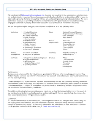 TS2: RECRUITING & EXECUTIVE SEARCH FIRM

TS2 is a division of TS Consulting International, Inc. focusing on recruiting for the videogame, entertainment,
toy and electronics industries. We are headquartered in Southern California and established TS2 in order to
address the growing demand in recruiting in these fun and exciting consumer products industries. We have
committed ourselves to providing our clients and candidates with specialized and focused recruiting,
engaged exclusively in placing mid-level to executive-level professionals in our niche industries.

We are always looking for energetic and talented individuals in all of the following fields:


   Marketing:        • Product Marketing                 Sales:            • National Account Managers
                     • Brand Marketing                                     • Regional Account Managers
                     • Channel Marketing                                   • Sales Managers
                     • Public Relations                                    • Sales Analysts
                     • Communications
                     • Media Relations                   Product           • Producers
                     • Online Marketing                  Development:      • Project Managers
                     • Market Research                                     • Creative Directors
                     • Creative Services                                   • Game Designers
                     • Advertising & Promotions                            • Level Designers
                     • Community Relations                                 • Testers

   Business          • Content Acquisition               Licensing:        • Property Licensing In
   Development:      • Mergers & Acquisitions                              • IP Licensing Out

   Technical:        • Programmers/Software Engineers    Creative:         • Artists
                     • Engine Programmers                                  • Character Artists
                     • AI Programmers                                      • Graphic Artists
                     • Graphics Programmers                                • Animators
                     • Tools Programmers                                   • Modelers
                                                                           • Texture Artists



THE DIFFERENCE
Our extensive network within the industries we specialize in. Whereas other recruiters push resumes they
find on sites like Monster, our extensive network and our research help us to source passive job seekers who
are not actively looking.

Our knowledge of our niche industries. We love these industries and we are constantly learning about the
latest business news, technology, and hot titles. Our recruiters attend tradeshows and conferences, like the
Game Developers’ Conference, throughout the year to network and to stay on top of industry trends and
the latest issues that are affecting businesses.

Our ability to listen to what our candidates and clients are saying. We believe in listening to the needs of
our candidates and clients and collaborating and consulting with them in order to help them make the
best career decisions and hiring decisions possible.

OUR HISTORY
TS2 was established as a niche division of TS Consulting International, Inc. solely focused on recruiting for
the videogame, entertainment, toy, and electronics industries. We are a wholly owned subsidiary of
TempStaff International, Japan’s #1 recruiting and search firm established in 1973. TempStaff is currently
publicly traded on the Tokyo Stock Exchange. (www.tempstaff.co.jp)
 