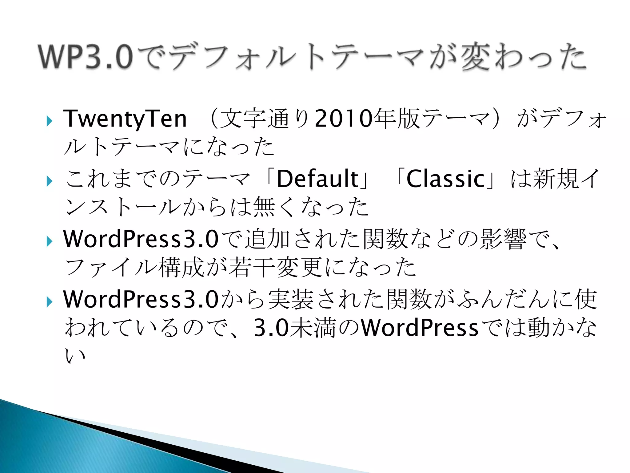TwentyTen（文字通り2010年版テーマ）がデフォルトテーマになったこれまでのテーマ「Default」「Classic」は新規インストールからは無くなったWordPress3.0で追加された関数などの影響で、ファイル構成が若干変更になったWordPress3.0から実装された関数がふんだんに使われているので、3.0未満のWordPressでは動かないWP3.0でデフォルトテーマが変わった