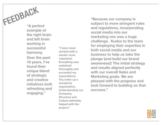 BA CK
FEED “A perfect                                “Because our company is
                                               subject to more stringent rules
                                               and regulations, incorporating
        example of
                                               social media into our
        the right brain
                                               marketing mix was a huge
        and left brain
                                               challenge. Kudos to the team
        working in
                                               for employing their expertise in
        successful         “I have never
                           worked with a       both social media and our
        harmony.
                           vendor more         business to help us take the
        Over the past      organized.          plunge (and build our brand
        10 years, I’ve     Everything was
                                               awareness)! The initial strategy
        found their        explained
                           thoroughly and      and results aligned perfectly
        unique blend       exceeded my         with our overall Sales and
        of strategic       expectations.      Marketing goals. We are
        and creative       You make up a
                                               pleased with the progress and
        initiatives both   wonderful
                           organization.      look forward to building on that
        refreshing and     Understanding our   success.”
        engaging.”         Company,
                           Structure and
                           Culture deﬁnitely
                           helped with the
                           project.”
 
