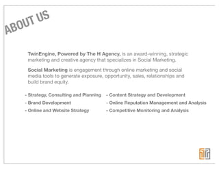 UT US
ABO
    TwinEngine, Powered by The H Agency, is an award-winning, strategic
    marketing and creative agency that specializes in Social Marketing.

    Social Marketing is engagement through online marketing and social
    media tools to generate exposure, opportunity, sales, relationships and
    build brand equity.

   - Strategy, Consulting and Planning   - Content Strategy and Development
   - Brand Development                   - Online Reputation Management and Analysis
   - Online and Website Strategy         - Competitive Monitoring and Analysis
 