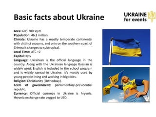 Basic facts about Ukraine
Area: 603.700 sq m
Population: 46.2 million
Climate: Ukraine has a mostly temperate continental
with distinct seasons, and only on the southern coast of
Crimea it changes to subtropical.
Local Time: UTC +2
Capital: Kyiv
Language: Ukrainian is the official language in the
country. Along with the Ukrainian language Russian is
widely used. English is included in the school program
and is widely spread in Ukraine. It’s mostly used by
young people living and working in big cities.
Religion: Christianity (Orthodoxy).
Form of government: parliamentary-presidential
republic.
Currency: Official currency in Ukraine is hryvnia.
Hryvnia exchange rate pegged to USD.
 