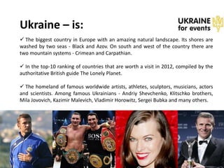 Ukraine – is:
 The biggest country in Europe with an amazing natural landscape. Its shores are
washed by two seas - Black and Azov. On south and west of the country there are
two mountain systems - Crimean and Carpathian.

 In the top-10 ranking of countries that are worth a visit in 2012, compiled by the
authoritative British guide The Lonely Planet.

 The homeland of famous worldwide artists, athletes, sculptors, musicians, actors
and scientists. Among famous Ukrainians - Andriy Shevchenko, Klitschko brothers,
Mila Jovovich, Kazimir Malevich, Vladimir Horowitz, Sergei Bubka and many others.
 