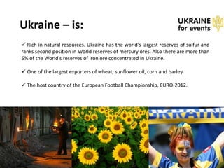 Ukraine – is:
 Rich in natural resources. Ukraine has the world's largest reserves of sulfur and
ranks second position in World reserves of mercury ores. Also there are more than
5% of the World's reserves of iron ore concentrated in Ukraine.

 One of the largest exporters of wheat, sunflower oil, corn and barley.

 The host country of the European Football Championship, EURO-2012.
 