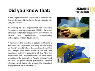 Did you know that:
 The largest countries - investors in Ukraine are:
Cyprus, Germany, Netherlands, Russia, Austria, UK,
USA, and France.

According to the Organization for Economic
Cooperation and Development (OECD), the most
attractive sectors for foreign direct investments in
Ukraine      are:    agribusiness,     energy-saving
technologies, aviation development.

 To improve the investment activity in Ukraine a
few important regulations that may be interesting
for foreign investors have been adopted. In 2011
the changes have been made to the law "On
investment activity", provisions of law "On the
preparation and implementation of investment
projects on the principle of “single window” and
the law “On public-private partnership" became
effective, which takes into account the important
principles that are used in the EU.
 