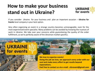 How to make your business
stand out in Ukraine?
If you consider Ukraine for your business and plan an important occasion – Ukraine for
Events local company is your best option.

Very often organizing an event in a strange country becomes unmanageable, even for the
most experienced event specialist. Many problems can be avoided by knowing the nuances of
work in Ukraine. We take over your concerns while guaranteeing the quality of the order
fulfillment, as we’re perfectly aware of the Ukrainian market specifics.




                                  We love to organize events!
                                  Doing the job we love, we approach every order with our
                                  soul and make every effort to get results beyond
                                  expectations.
                                  Feel free to contact us via e-mail: uforevent@gmail.com
 