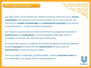 Our corporate purpose



Our deep roots in local cultures and markets around the world give us our strong
relationship with consumers and are the foundation for our future growth. We
will bring our wealth of knowledge and international expertise to the service
of local consumers – a truly multi-local multinational.


Our long-term success requires a total commitment to exceptional standards of
performance and productivity, to working together effectively, and to a
willingness to embrace new ideas and learn continuously.


To succeed also requires, we believe, the highest standards of corporate behaviour
towards everyone we work with, the communities we touch, and the
environment on which we have an impact.


This is our road to sustainable, profitable growth, creating long-term value for
our shareholders, our people, and our business partners.
 