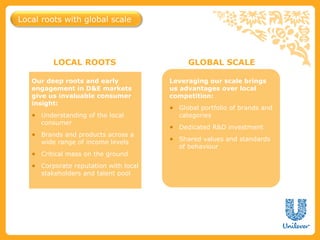 Local roots with global scale




         LOCAL ROOTS                        GLOBAL SCALE

   Our deep roots and early            Leveraging our scale brings
   engagement in D&E markets           us advantages over local
   give us invaluable consumer         competition:
   insight:
                                       ● Global portfolio of brands and
   ● Understanding of the local          categories
     consumer
                                       ● Dedicated R&D investment
   ● Brands and products across a
                                       ● Shared values and standards
     wide range of income levels
                                         of behaviour
   ● Critical mass on the ground
   ● Corporate reputation with local
     stakeholders and talent pool
 