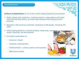 Foodsolutions



Unilever Foodsolutions is one of the world’s leading foodservice businesses.

● Works closely with customers, including caterers, restaurateurs and major
  hotel and fast-food chains, to create food solutions that help grow their
  business.

● Operates in 68 countries worldwide, employing 4,700 people, including 230
  chefs.

● Holds leading positions in bouillons/bases, seasonings, sauces,
  soups, dressings, tea and desserts.

● Unrivalled combination of:

   − Consumer insight

   − Customer understanding

   − Chefmanship® – culinary passion and expertise

   − Well-known brands.
 