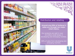 Distribution and retailing

 Around one-fifth of Unilever’s
  sales are through ten major
          retail chains.

 Our products are sold in over
     10 million small shops in
developing and emerging markets.

 50% of sales from developing and
        emerging markets.
 