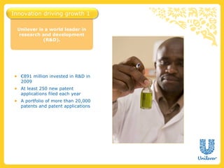 Innovation driving growth 1

  Unilever is a world leader in
   research and development
             (R&D).




● €891 million invested in R&D in
  2009
● At least 250 new patent
  applications filed each year
● A portfolio of more than 20,000
  patents and patent applications
 